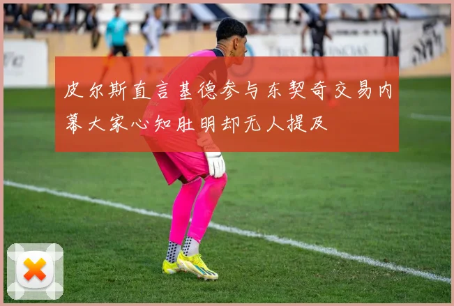 皮尔斯直言基德参与东契奇交易内幕大家心知肚明却无人提及