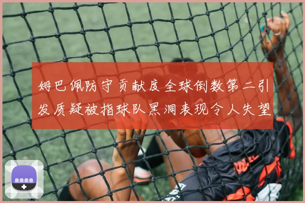 姆巴佩防守贡献度全球倒数第二引发质疑被指球队黑洞表现令人失望