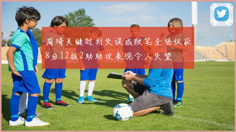 周琦关键时刻失误成败笔全场仅获8分12板2助助攻表现令人失望