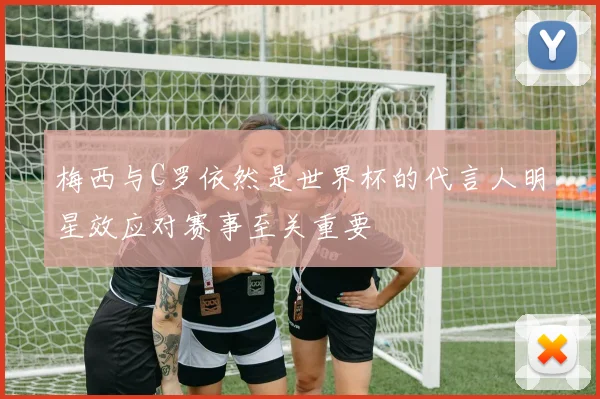 梅西与C罗依然是世界杯的代言人明星效应对赛事至关重要