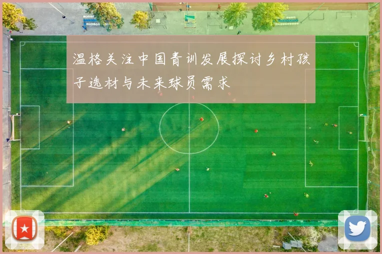 温格关注中国青训发展探讨乡村孩子选材与未来球员需求