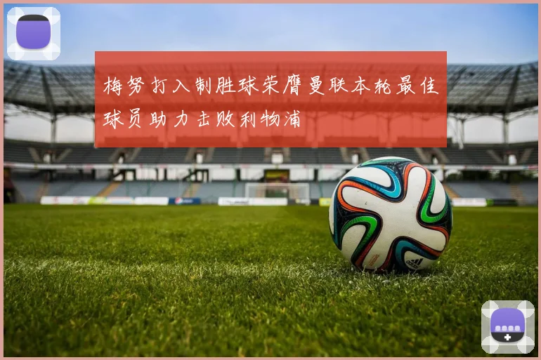 梅努打入制胜球荣膺曼联本轮最佳球员助力击败利物浦