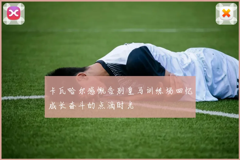 卡瓦哈尔感慨告别皇马训练场回忆成长奋斗的点滴时光