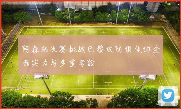阿森纳决赛挑战巴黎攻防俱佳的全面实力与多重考验