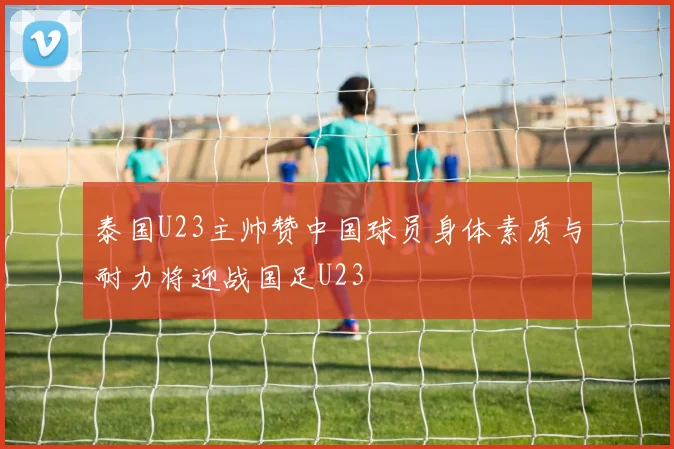 泰国U23主帅赞中国球员身体素质与耐力将迎战国足U23