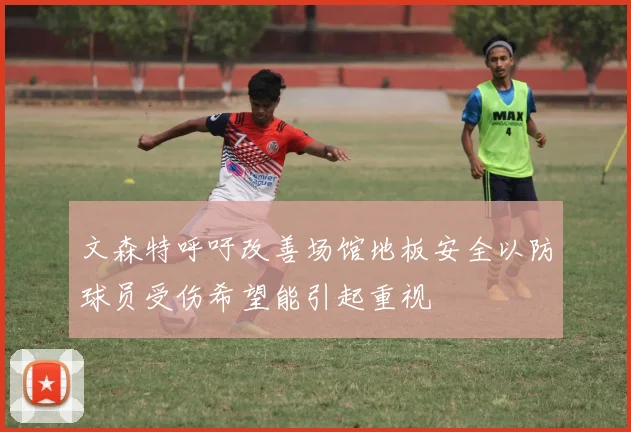 文森特呼吁改善场馆地板安全以防球员受伤希望能引起重视
