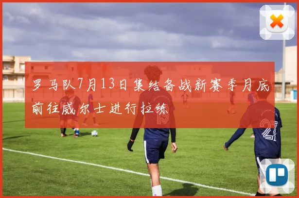 罗马队7月13日集结备战新赛季月底前往威尔士进行拉练