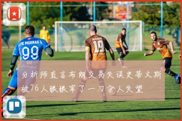 分析师直言布朗交易失误史蒂文斯被76人狠狠宰了一刀令人失望